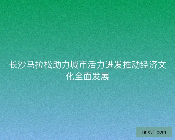 长沙马拉松助力城市活力迸发推动经济文化全面发展