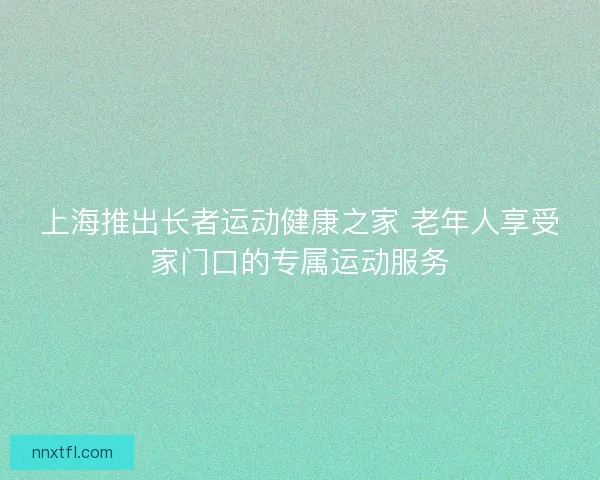 上海推出长者运动健康之家 老年人享受家门口的专属运动服务