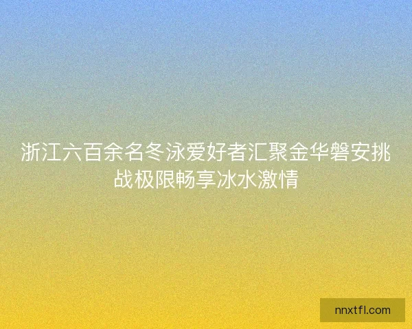 浙江六百余名冬泳爱好者汇聚金华磐安挑战极限畅享冰水激情
