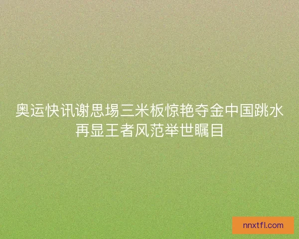 奥运快讯谢思埸三米板惊艳夺金中国跳水再显王者风范举世瞩目